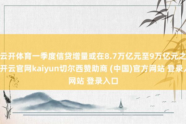云开体育一季度信贷增量或在8.7万亿元至9万亿元之间-开云官网kaiyun切尔西赞助商 (中国)官方网站 登录入口
