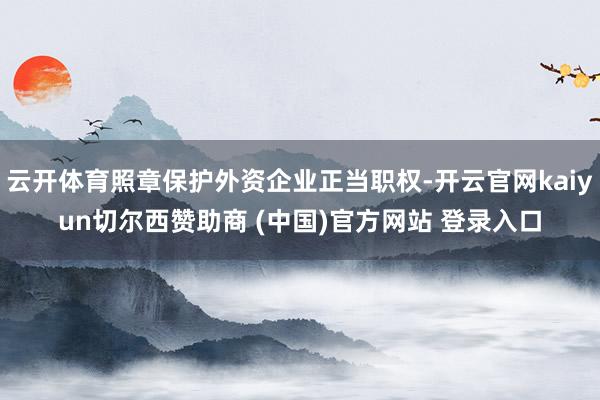 云开体育照章保护外资企业正当职权-开云官网kaiyun切尔西赞助商 (中国)官方网站 登录入口