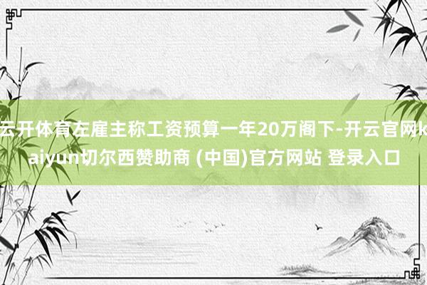 云开体育左雇主称工资预算一年20万阁下-开云官网kaiyun切尔西赞助商 (中国)官方网站 登录入口