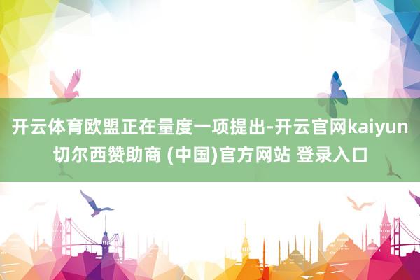 开云体育欧盟正在量度一项提出-开云官网kaiyun切尔西赞助商 (中国)官方网站 登录入口