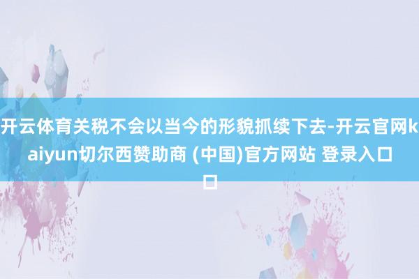 开云体育关税不会以当今的形貌抓续下去-开云官网kaiyun切尔西赞助商 (中国)官方网站 登录入口