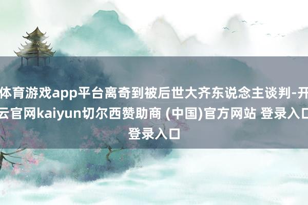 体育游戏app平台离奇到被后世大齐东说念主谈判-开云官网kaiyun切尔西赞助商 (中国)官方网站 登录入口