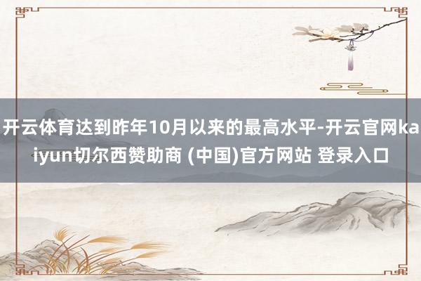 开云体育达到昨年10月以来的最高水平-开云官网kaiyun切尔西赞助商 (中国)官方网站 登录入口