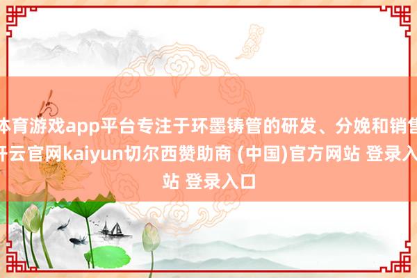 体育游戏app平台专注于环墨铸管的研发、分娩和销售-开云官网kaiyun切尔西赞助商 (中国)官方网站 登录入口