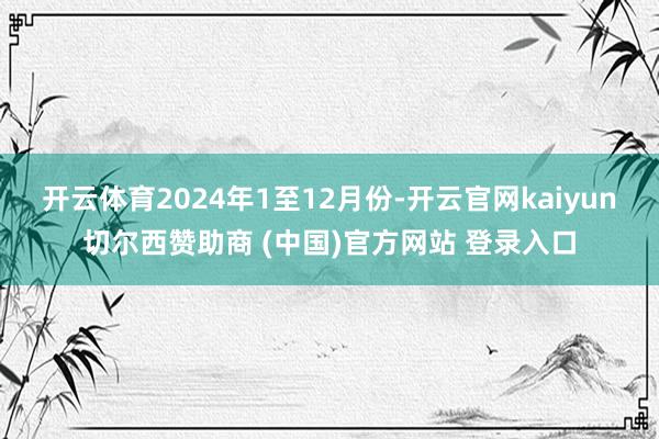 开云体育2024年1至12月份-开云官网kaiyun切尔西赞助商 (中国)官方网站 登录入口