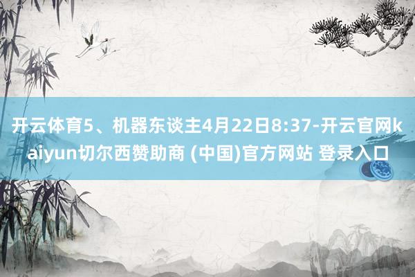 开云体育5、机器东谈主4月22日8:37-开云官网kaiyun切尔西赞助商 (中国)官方网站 登录入口