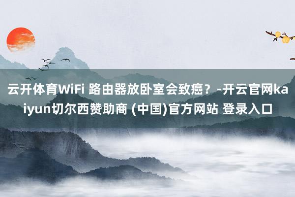 云开体育WiFi 路由器放卧室会致癌？-开云官网kaiyun切尔西赞助商 (中国)官方网站 登录入口
