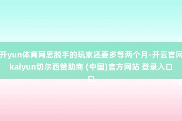 开yun体育网思脱手的玩家还要多等两个月-开云官网kaiyun切尔西赞助商 (中国)官方网站 登录入口
