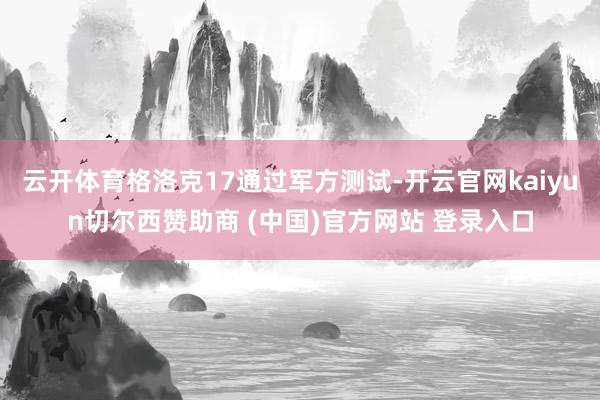 云开体育格洛克17通过军方测试-开云官网kaiyun切尔西赞助商 (中国)官方网站 登录入口
