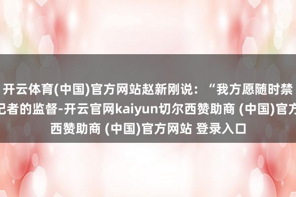 开云体育(中国)官方网站赵新刚说：“我方愿随时禁受公众及媒体记者的监督-开云官网kaiyun切尔西赞助商 (中国)官方网站 登录入口