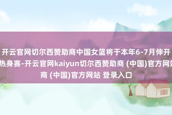 开云官网切尔西赞助商中国女篮将于本年6-7月伸开6场高强度热身赛-开云官网kaiyun切尔西赞助商 (中国)官方网站 登录入口