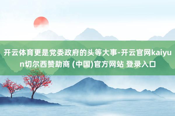 开云体育更是党委政府的头等大事-开云官网kaiyun切尔西赞助商 (中国)官方网站 登录入口