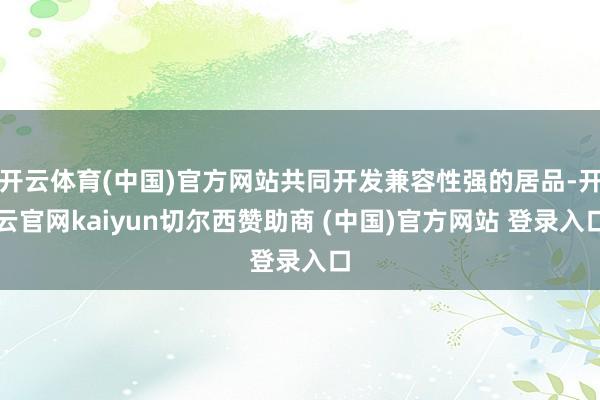 开云体育(中国)官方网站共同开发兼容性强的居品-开云官网kaiyun切尔西赞助商 (中国)官方网站 登录入口