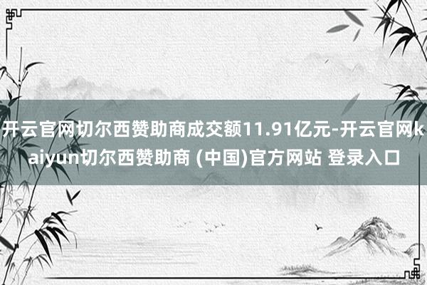 开云官网切尔西赞助商成交额11.91亿元-开云官网kaiyun切尔西赞助商 (中国)官方网站 登录入口