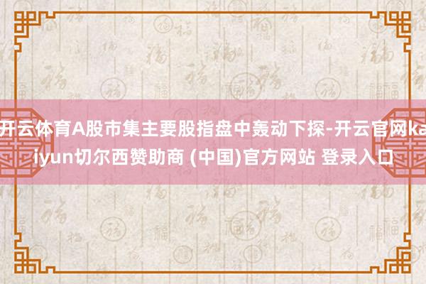 开云体育A股市集主要股指盘中轰动下探-开云官网kaiyun切尔西赞助商 (中国)官方网站 登录入口