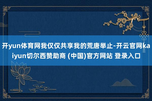 开yun体育网我仅仅共享我的荒唐举止-开云官网kaiyun切尔西赞助商 (中国)官方网站 登录入口