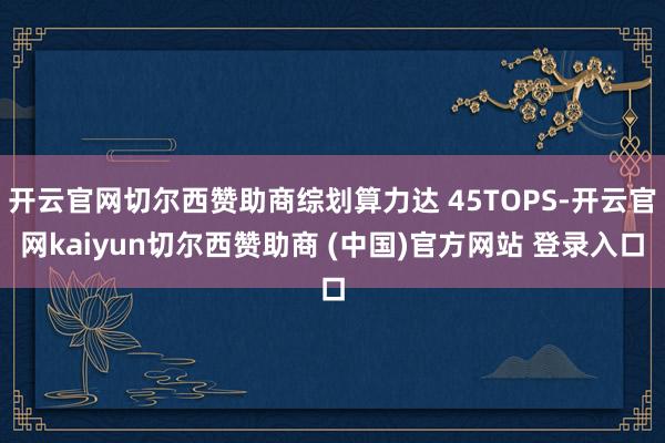 开云官网切尔西赞助商综划算力达 45TOPS-开云官网kaiyun切尔西赞助商 (中国)官方网站 登录入口