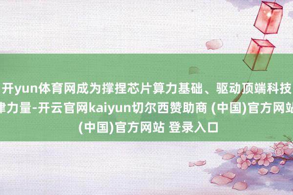 开yun体育网成为撑捏芯片算力基础、驱动顶端科技发展的要津力量-开云官网kaiyun切尔西赞助商 (中国)官方网站 登录入口
