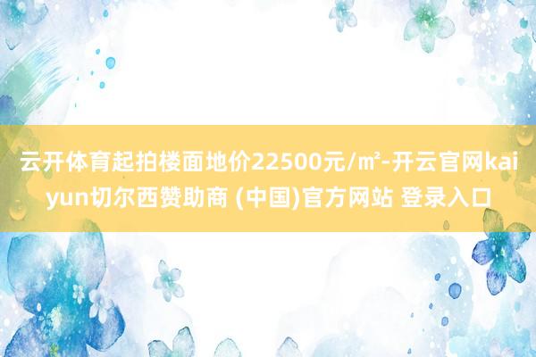 云开体育起拍楼面地价22500元/㎡-开云官网kaiyun切尔西赞助商 (中国)官方网站 登录入口