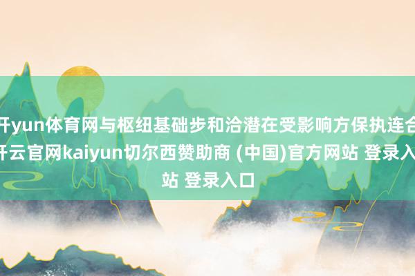 开yun体育网与枢纽基础步和洽潜在受影响方保执连合-开云官网kaiyun切尔西赞助商 (中国)官方网站 登录入口