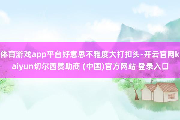 体育游戏app平台好意思不雅度大打扣头-开云官网kaiyun切尔西赞助商 (中国)官方网站 登录入口