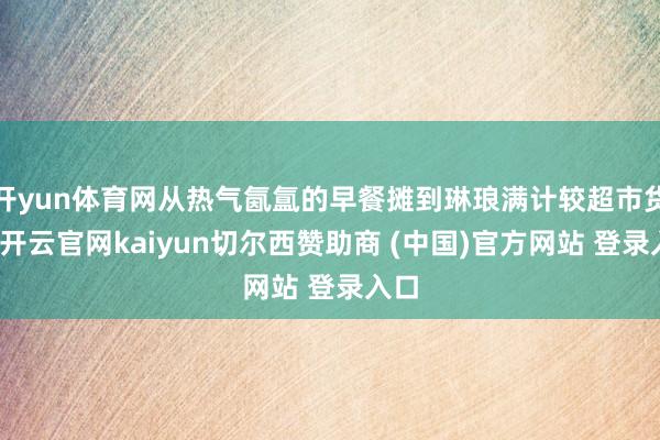 开yun体育网从热气氤氲的早餐摊到琳琅满计较超市货架-开云官网kaiyun切尔西赞助商 (中国)官方网站 登录入口