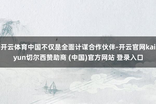 开云体育中国不仅是全面计谋合作伙伴-开云官网kaiyun切尔西赞助商 (中国)官方网站 登录入口