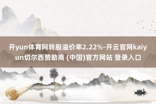 开yun体育网转股溢价率2.22%-开云官网kaiyun切尔西赞助商 (中国)官方网站 登录入口