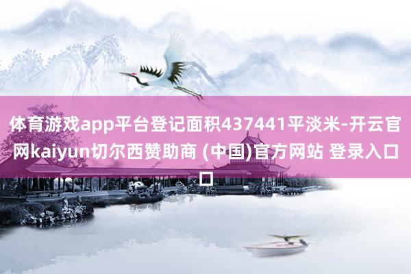 体育游戏app平台登记面积437441平淡米-开云官网kaiyun切尔西赞助商 (中国)官方网站 登录入口