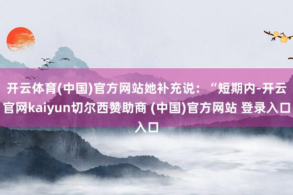 开云体育(中国)官方网站　　她补充说：“短期内-开云官网kaiyun切尔西赞助商 (中国)官方网站 登录入口